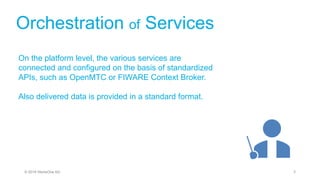 Orchestration of Services
On the platform level, the various services are
connected and configured on the basis of standardized
APIs, such as OpenMTC or FIWARE Context Broker.
Also delivered data is provided in a standard format.
3© 2019 StoneOne AG
 