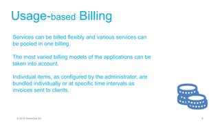 Usage-based Billing
Services can be billed flexibly and various services can
be pooled in one billing.
The most varied billing models of the applications can be
taken into account.
Individual items, as configured by the administrator, are
bundled individually or at specific time intervals as
invoices sent to clients.
6© 2019 StoneOne AG
 