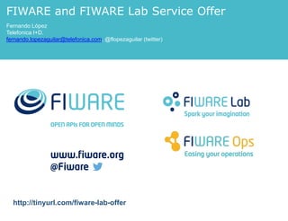 FIWARE and FIWARE Lab Service Offer 
Fernando López 
Telefonica I+D. 
fernando.lopezaguilar@telefonica.com, @flopezaguilar (twitter) 
http://tinyurl.com/fiware-lab-offer 
 