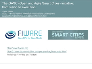 http://www.fiware.org
http://connectedsmartcities.eu/open-and-agile-smart-cities/
Follow @FIWARE on Twitter!
The OASC (Open and Agile Smart Cities) initiative:
from vision to execution
Juanjo Hierro
OASC TF Board member. FIWARE Coordinator and Chief Architect
juanjose.hierro@telefonica.com, @JuanjoHierro (twitter)
 