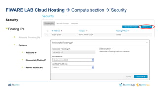 FIWARE LAB Cloud Hosting  Compute section  Security 
Security 
 
Floating IPs 
 
Allocate Floating IPs 
 
Actions 
 
Associate IP 
 Disassociate Floating IP 
 
Release Floating IPs 
 