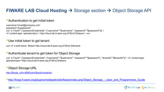 FIWARE LAB Cloud Hosting  Storage section  Object Storage API 
 
Authentication to get initial token 
username='email@company.com' 
password='mypassword' 
curl -d '{"auth": {"passwordCredentials": {"username":"'$username'", "password":"'$password'"}}}'  
-H ‘content-type: aplication/json'  http://cloud.lab.fi-ware.org:4730/v2.0/tokens  -vvv 
 
Use initial token to get tenant 
curl -H 'x-auth-token: '$token http://cloud.lab.fi-ware.org:4730/v2.0/tenants 
 
Authenticate tenant to get token for Object Storage 
curl -d '{"auth": {"passwordCredentials": {"username":"'$username'", "password":"'$password'"}, "tenantId":"'$tenantId'"}}'  -H ‘content-type: 
aplication/json' http://cloud.lab.fi-ware.org:4730/v2.0/tokens 
 
Object Storage URL 
http://$node_cdmi:8080/cdmi/$auth/container/ 
 
http://forge.fi-ware.org/plugins/mediawiki/wiki/fiware/index.php/Object_Storage_-_User_and_Programmers_Guide 
 