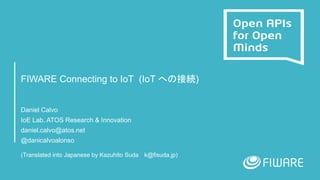 FIWARE Connecting to IoT (IoT への接続)
Daniel Calvo
IoE Lab. ATOS Research & Innovation
daniel.calvo@atos.net
@danicalvoalonso
(Translated into Japanese by Kazuhito Suda k@fisuda.jp)
 
