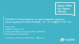 FIWARE for Smart Agrifood: an open integration approach
(Smart Agrifood のための FIWARE : オープンな統合アプローチ)
Juanjo Hierro
FIWARE Foundation CTO
juanjose.hierro@fiware.org, @JuanjoHierro, @FIWARE
www.slideshare.net/JuanjoHierro
(Translated into Japanese by Kazuhito Suda k@fisuda.jp)
 