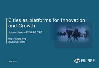 Cities as platforms for Innovation
and Growth
Juanjo Hierro – FIWARE CTO
http://fiware.org
@JuanjoHierro
June 2016
 
