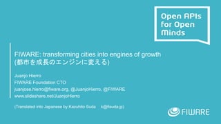 FIWARE: transforming cities into engines of growth
(都市を成長のエンジンに変える)
Juanjo Hierro
FIWARE Foundation CTO
juanjose.hierro@fiware.org, @JuanjoHierro, @FIWARE
www.slideshare.net/JuanjoHierro
(Translated into Japanese by Kazuhito Suda k@fisuda.jp)
 