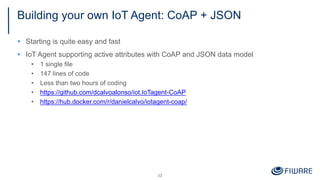 Building your own IoT Agent: CoAP + JSON
§ Starting is quite easy and fast
§ IoT Agent supporting active attributes with CoAP and JSON data model
• 1 single file
• 147 lines of code
• Less than two hours of coding
• https://github.com/dcalvoalonso/iot.IoTagent-CoAP
• https://hub.docker.com/r/danielcalvo/iotagent-coap/
12
 