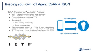 Building your own IoT Agent: CoAP + JSON
3
§ CoAP: Constrained Application Protocol
• RESTful protocol designed from scratch
• Transparent mapping to HTTP
• Binary protocol
□ Low parsing complexity
□ Small message size
• Security based on DTLS (TLS/SSL for Datagrams)
• IETF Standard: https://tools.ietf.org/search/rfc7252
GET /status/power
PUT /control/color #00FF00
 