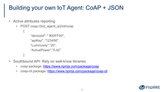 Building your own IoT Agent: CoAP + JSON
§ Active attributes reporting
• POST coap://{iot_agent_ip}/iot/coap
{
“deviceId": " #00FF00",
“apiKey": “123456",
“Luminosity”:”20”,
“ActivePower”:”0.42”
}
§ Southbound API: Rely on well-know libraries
• coap package: https://www.npmjs.com/package/coap
• coap-cli package: https://www.npmjs.com/package/coap-cli
5
 