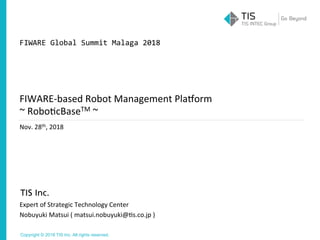 Copyright © 2018 TIS Inc. All rights reserved.
Nov.	28th,	2018
Expert	of	Strategic	Technology	Center	
Nobuyuki	Matsui	(	matsui.nobuyuki@Es.co.jp	)
FIWARE-based	Robot	Management	PlaPorm	
~	RoboEcBaseTM	~
FIWARE	Global	Summit	Malaga	2018
 