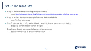 Set Up The Cloud Part:
§ Step 1: download the following compressed file
• wget https://github.com/smartfog/fogflow/raw/master/deployment/core/fogflow-core.tar.gz
§ Step 2: extract deployment scripts from the downloaded file
• tar xvf fogflow-core.tar.gz
§ Step3: change the configuration files for each fogflow components, including
• discovery, broker, master, worker, designer
§ Step4: use docker-compose to launch all components
• docker-compose up or docker-compose start
12
 