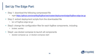 Set Up The Edge Part:
14
§ Step 1: download the following compressed file
• wget https://github.com/smartfog/fogflow/raw/master/deployment/edge/fogflow-edge.tar.gz
§ Step 2: extract deployment scripts from the downloaded file
• tar xvf fogflow-edge.tar.gz
§ Step3: change the configuration files for each fogflow components, including
• broker, worker
§ Step4: use docker-compose to launch all components
• docker-compose up or docker-compose start
 