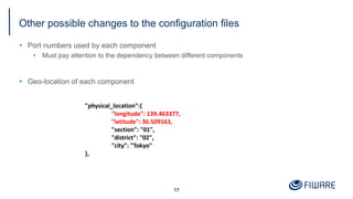 Other possible changes to the configuration files
§ Port numbers used by each component
• Must pay attention to the dependency between different components
§ Geo-location of each component
17
"physical_location":{
"longitude": 139.463377,
"latitude": 36.509163,
"section": "01",
"district": "02",
"city": "Tokyo"
},
 