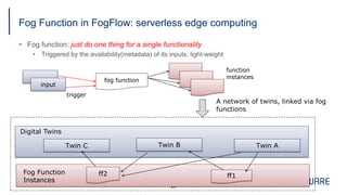 Fog Function in FogFlow: serverless edge computing
§ Fog function: just do one thing for a single functionality
• Triggered by the availability(metadata) of its inputs, light-weight
28
fog function
input
function
instances
trigger
ff2
Twin ATwin BTwin C
ff1
Digital Twins
Fog Function
Instances
A network of twins, linked via fog
functions
 