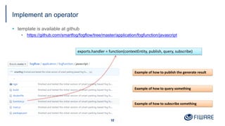 Implement an operator
§ template is available at github
• https://github.com/smartfog/fogflow/tree/master/application/fogfunction/javascript
32
exports.handler = function(contextEntity, publish, query, subscribe)
Example of how to publish the generate result
Example of how to query something
Example of how to subscribe something
 