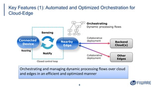 Key Features (1): Automated and Optimized Orchestration for
Cloud-Edge
8
Connected
Device
Backend
Cloud(s)
Other
Edges
Sensing
Notify
Orchestrating
Collaborative
deployment
Closed control loop
Dynamic processing flows
Reacting
Nearby
Edge
Collaborative
deployment
Orchestrating and managing dynamic processing flows over cloud
and edges in an efficient and optimized manner
 