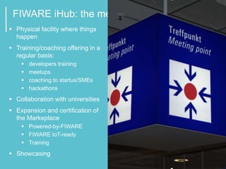 2
FIWARE iHub: the meeting point
 Physical facility where things
happen
 Training/coaching offering in a
regular basis:
 developers training
 meetups
 coaching to startus/SMEs
 hackathons
 Collaboration with universities
 Expansion and certification of
the Markeplace
 Powered-by-FIWARE
 FIWARE IoT-ready
 Training
 Showcasing
 
