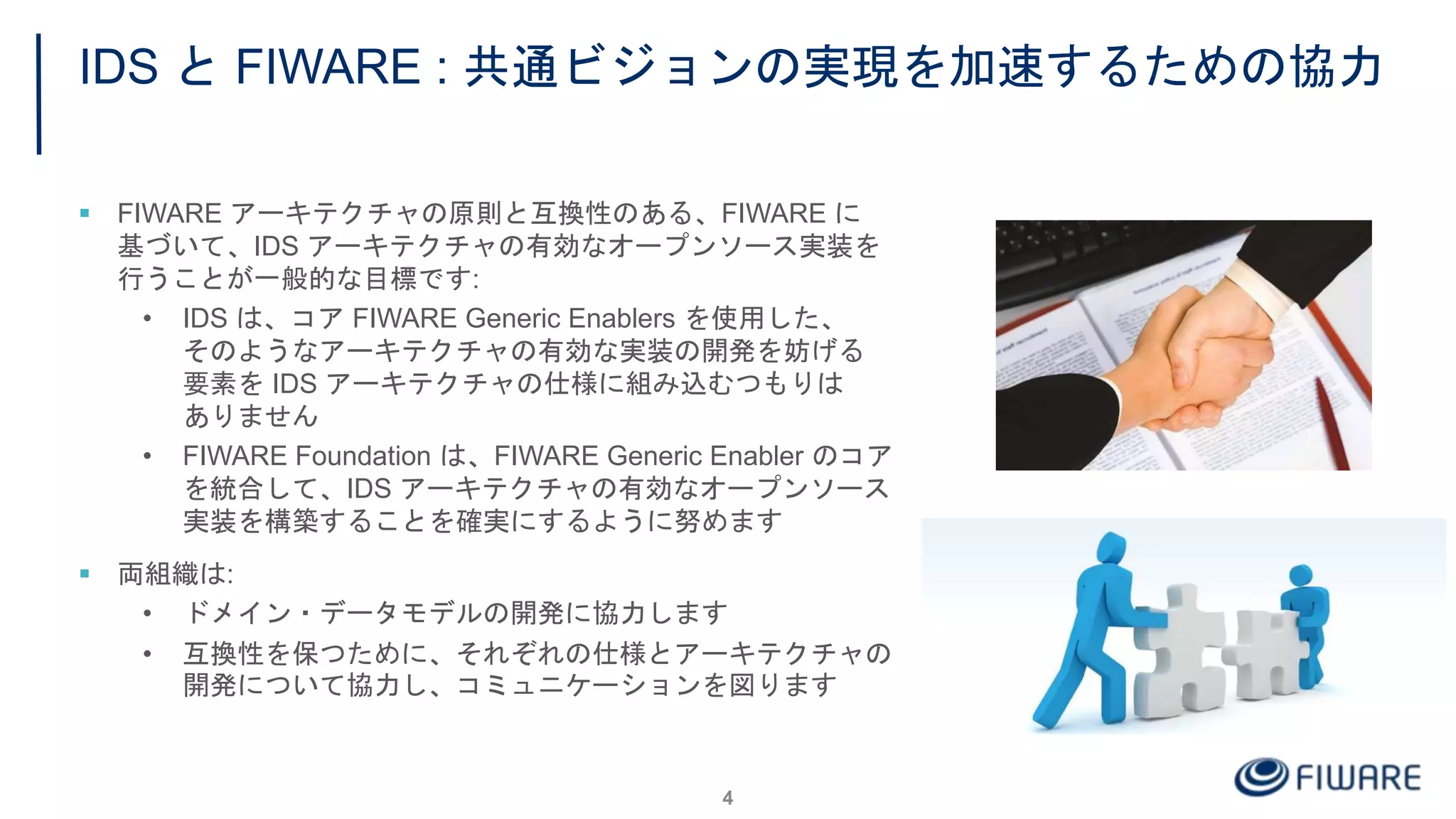 IDS と FIWARE : 共通ビジョンの実現を加速するための協力
 FIWARE アーキテクチャの原則と互換性のある、FIWARE に
基づいて、IDS アーキテクチャの有効なオープンソース実装を
行うことが一般的な目標です:
• IDS は、コア FIWARE Generic Enablers を使用した、
そのようなアーキテクチャの有効な実装の開発を妨げる
要素を IDS アーキテクチャの仕様に組み込むつもりは
ありません
• FIWARE Foundation は、FIWARE Generic Enabler のコア
を統合して、IDS アーキテクチャの有効なオープンソース
実装を構築することを確実にするように努めます
 両組織は:
• ドメイン・データモデルの開発に協力します
• 互換性を保つために、それぞれの仕様とアーキテクチャの
開発について協力し、コミュニケーションを図ります
4
 