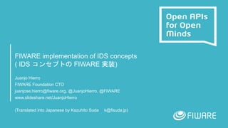 FIWARE implementation of IDS concepts
( IDS コンセプトの FIWARE 実装)
Juanjo Hierro
FIWARE Foundation CTO
juanjose.hierro@fiware.org, @JuanjoHierro, @FIWARE
www.slideshare.net/JuanjoHierro
(Translated into Japanese by Kazuhito Suda k@fisuda.jp)
 