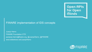 FIWARE implementation of IDS concepts
Juanjo Hierro
FIWARE Foundation CTO
juanjose.hierro@fiware.org, @JuanjoHierro, @FIWARE
www.slideshare.net/JuanjoHierro
 