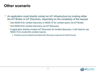 Other scenario
 An application could directly contact an IoT infrastructure by invoking either
the IoT Broker or IoT Discovery, depending on the complexity of the request
• Use NGSI-9 for context discovery or NGSI-10 for context query via IoT Broker
• Use NGSI-9 for context discovery via IoT Discovery
• If application directly invokes IoT Discovery for context discovery, it will need to use
NGSI-10 to invoke the context source.
› Context source endpoint provided with discovery response (if match found)
9
 