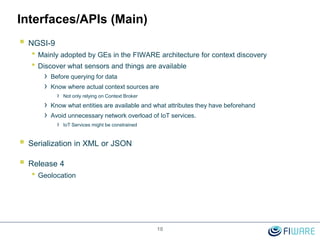 10
Interfaces/APIs (Main)
 NGSI-9
• Mainly adopted by GEs in the FIWARE architecture for context discovery
• Discover what sensors and things are available
› Before querying for data
› Know where actual context sources are
› Not only relying on Context Broker
› Know what entities are available and what attributes they have beforehand
› Avoid unnecessary network overload of IoT services.
› IoT Services might be constrained
 Serialization in XML or JSON
 Release 4
• Geolocation
 