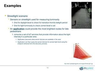 Examples
 Streetlight scenario
• Sensors on streetlight used for measuring luminosity
› One for daylight level to check for transition from/to twilight period
› One for light luminosity to check correct level is set
• An application could provide the most brightest routes for late
pedestrians
› consume a set of IoT services that provide information about the light
intensity in a particular area.
› Application discovers what sensor devices are available in the area
› Application can then query the sensor devices for sensed light level using the
endpoint retrieved form the discovery process.
12
http://www.myledlightingguide.com/images2/StreetLight1.jpg
 