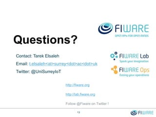 http://fiware.org
http://lab.fiware.org
Follow @Fiware on Twitter !
Questions?
13
Contact: Tarek Elsaleh
Email: t.elsaleh<at>surrey<dot>ac<dot>uk
Twitter: @UniSurreyIoT
 