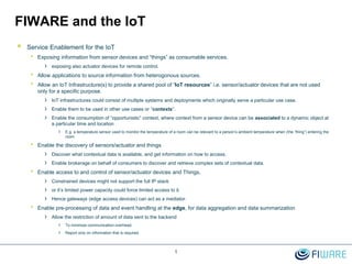 FIWARE and the IoT
 Service Enablement for the IoT
• Exposing information from sensor devices and “things” as consumable services.
› exposing also actuator devices for remote control.
• Allow applications to source information from heterogonous sources.
• Allow an IoT Infrastructure(s) to provide a shared pool of “IoT resources” i.e. sensor/actuator devices that are not used
only for a specific purpose.
› IoT infrastructures could consist of multiple systems and deployments which originally serve a particular use case.
› Enable them to be used in other use cases or “contexts”.
› Enable the consumption of “opportunistic” context, where context from a sensor device can be associated to a dynamic object at
a particular time and location
› E.g. a temperature sensor used to monitor the temperature of a room can be relevant to a person’s ambient temperature when (the “thing”) entering the
room.
• Enable the discovery of sensors/actuator and things
› Discover what contextual data is available, and get information on how to access.
› Enable brokerage on behalf of consumers to discover and retrieve complex sets of contextual data.
• Enable access to and control of sensor/actuator devices and Things.
› Constrained devices might not support the full IP stack
› or it’s limited power capacity could force limited access to it.
› Hence gateways (edge access devices) can act as a mediator.
• Enable pre-processing of data and event handling at the edge, for data aggregation and data summarization
› Allow the restriction of amount of data sent to the backend
› To minimize communication overhead.
› Report only on information that is required.
1
 