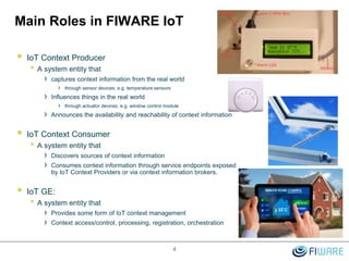 Main Roles in FIWARE IoT
 IoT Context Producer
• A system entity that
› captures context information from the real world
› through sensor devices; e.g. temperature sensors
› Influences things in the real world
› through actuator devices, e.g. window control module
› Announces the availability and reachability of context information
 IoT Context Consumer
• A system entity that
› Discovers sources of context information
› Consumes context information through service endpoints exposed
by IoT Context Providers or via context information brokers.
 IoT GE:
• A system entity that
› Provides some form of IoT context management
› Context access/control, processing, registration, orchestration
4
 