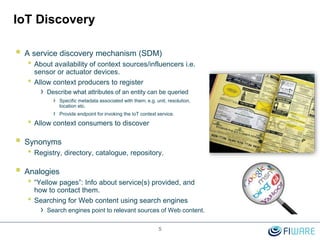 IoT Discovery
 A service discovery mechanism (SDM)
• About availability of context sources/influencers i.e.
sensor or actuator devices.
• Allow context producers to register
› Describe what attributes of an entity can be queried
› Specific metadata associated with them; e.g. unit, resolution,
location etc.
› Provide endpoint for invoking the IoT context service.
• Allow context consumers to discover
 Synonyms
• Registry, directory, catalogue, repository.
 Analogies
• “Yellow pages”: Info about service(s) provided, and
how to contact them.
• Searching for Web content using search engines
› Search engines point to relevant sources of Web content.
5
 