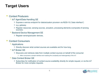 6
Target Users
 Context Producers
• IoT Agent/Data Handling GE
› Exposes a service endpoint for data/actuation provision via NGSI-10 (“data interface”)
› e.g. gateway
› Register resources; sensing sources, actuators, processing elements (composite of sensing
sources)
• Backend Device Management GE
› Register sensing/actuator devices,
 Context Consumers
• Applications
› Directly discover what context sources are available and for how long.
• IoT Broker GE
› Discovers and retrieves data from multiple context sources on behalf of the consumer
› offers consumers a simple interface and masking the complexity and heterogeneity of the IoT
• Data Context Broker GE
› Subscribes for notification of context source availability directly for simple request, or via the IoT
Broker for more complex requests.
 