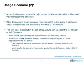 Usage Scenario (2)*
 An application could invoke the data context broker about a set of entities and
their corresponding attributes
 If the data context broker does not have the match to the query, it will invoke
an IoT infrastructure that employ the FIWARE IoT framework.
 The first point of contact in the IoT infrastructure can be either the IoT Broker
or IoT Discovery.
• For a simple discovery request it could contact IoT Discovery directly
• For more complex requests, it would forward the original request from the
application to the IoT Broker
› The IoT Broker will handle the discovery process with IoT Discovery via the NGSI-9
interface
› and thereafter the retrieval of the context in question from an IoT gateway via the NGSI-10
interface
8
* From FIWARE wiki on IoT Architecture
 