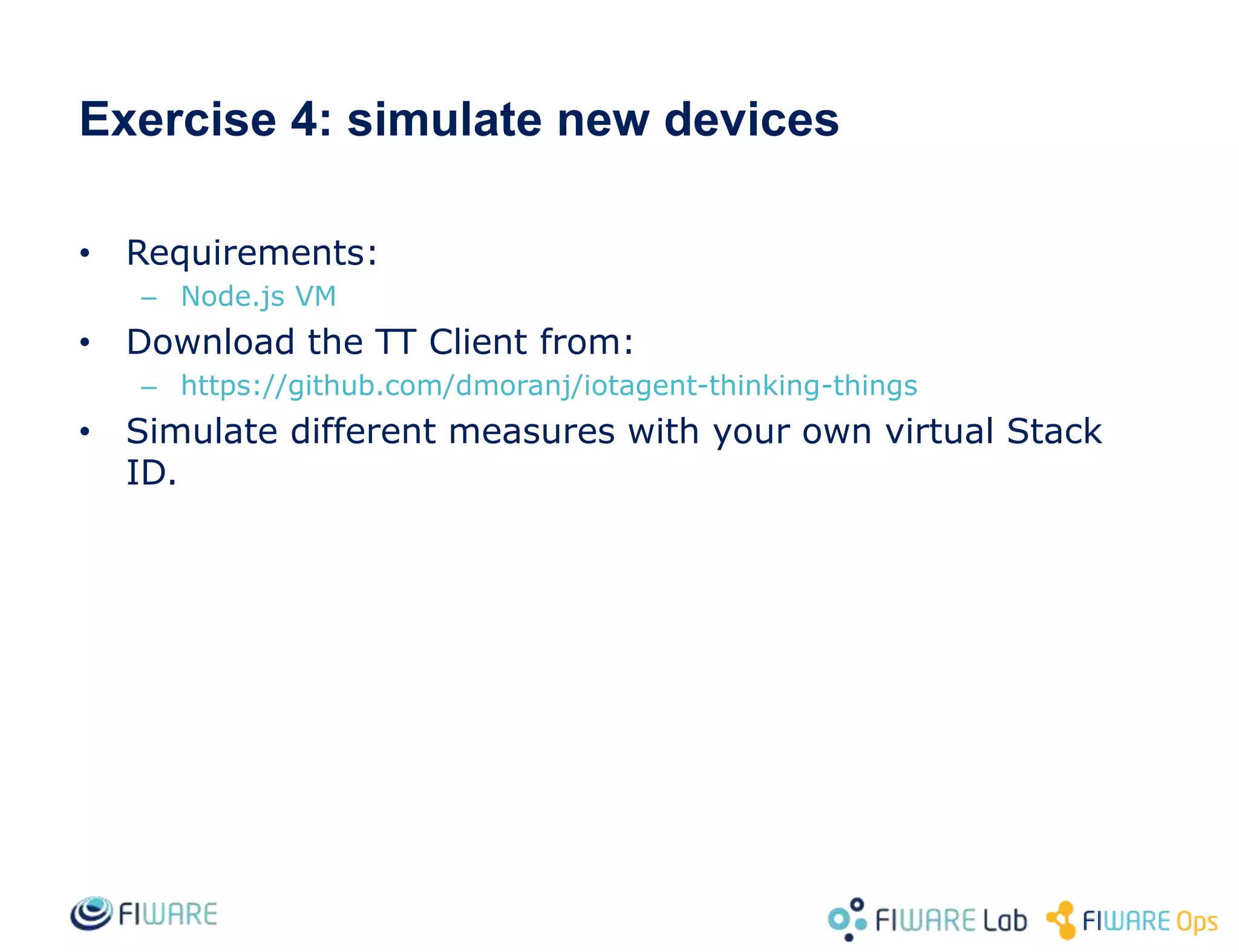 • Requirements:
– Node.js VM
• Download the TT Client from:
– https://github.com/dmoranj/iotagent-thinking-things
• Simulate different measures with your own virtual Stack
ID.
Exercise 4: simulate new devices
 