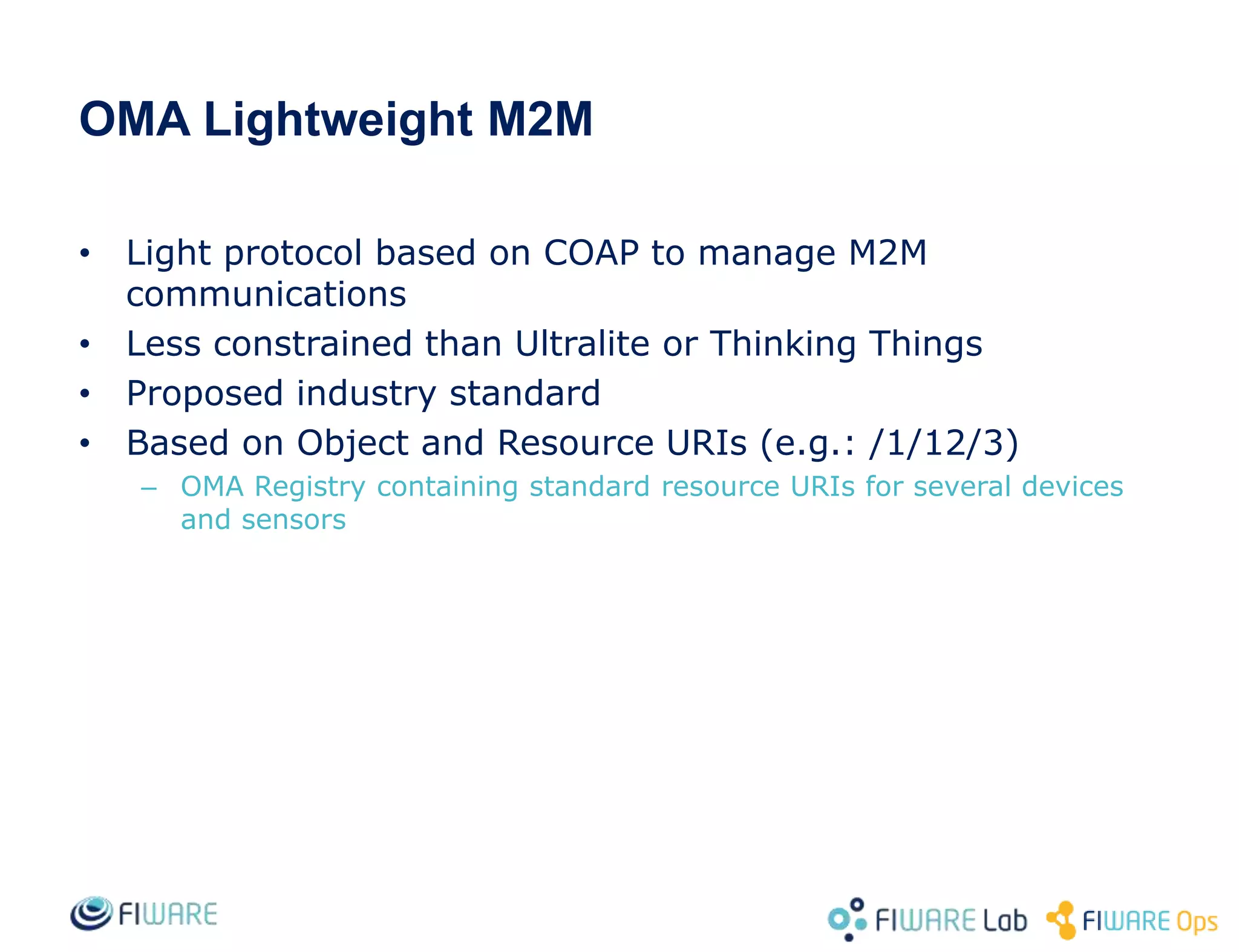 OMA Lightweight M2M
• Light protocol based on COAP to manage M2M
communications
• Less constrained than Ultralite or Thinking Things
• Proposed industry standard
• Based on Object and Resource URIs (e.g.: /1/12/3)
– OMA Registry containing standard resource URIs for several devices
and sensors
 