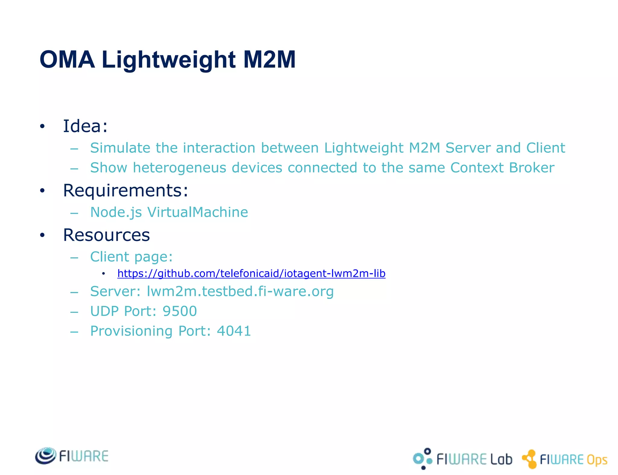 OMA Lightweight M2M
• Idea:
– Simulate the interaction between Lightweight M2M Server and Client
– Show heterogeneus devices connected to the same Context Broker
• Requirements:
– Node.js VirtualMachine
• Resources
– Client page:
• https://github.com/telefonicaid/iotagent-lwm2m-lib
– Server: lwm2m.testbed.fi-ware.org
– UDP Port: 9500
– Provisioning Port: 4041
 