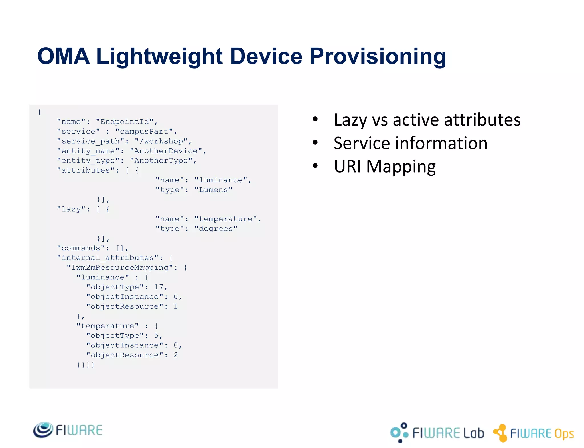 OMA Lightweight Device Provisioning
{
"name": "EndpointId",
"service" : "campusPart",
"service_path": "/workshop",
"entity_name": "AnotherDevice",
"entity_type": "AnotherType",
"attributes": [ {
"name": "luminance",
"type": "Lumens"
}],
"lazy": [ {
"name": "temperature",
"type": "degrees"
}],
"commands": [],
"internal_attributes": {
"lwm2mResourceMapping": {
"luminance" : {
"objectType": 17,
"objectInstance": 0,
"objectResource": 1
},
"temperature" : {
"objectType": 5,
"objectInstance": 0,
"objectResource": 2
}}}}
• Lazy vs active attributes
• Service information
• URI Mapping
 
