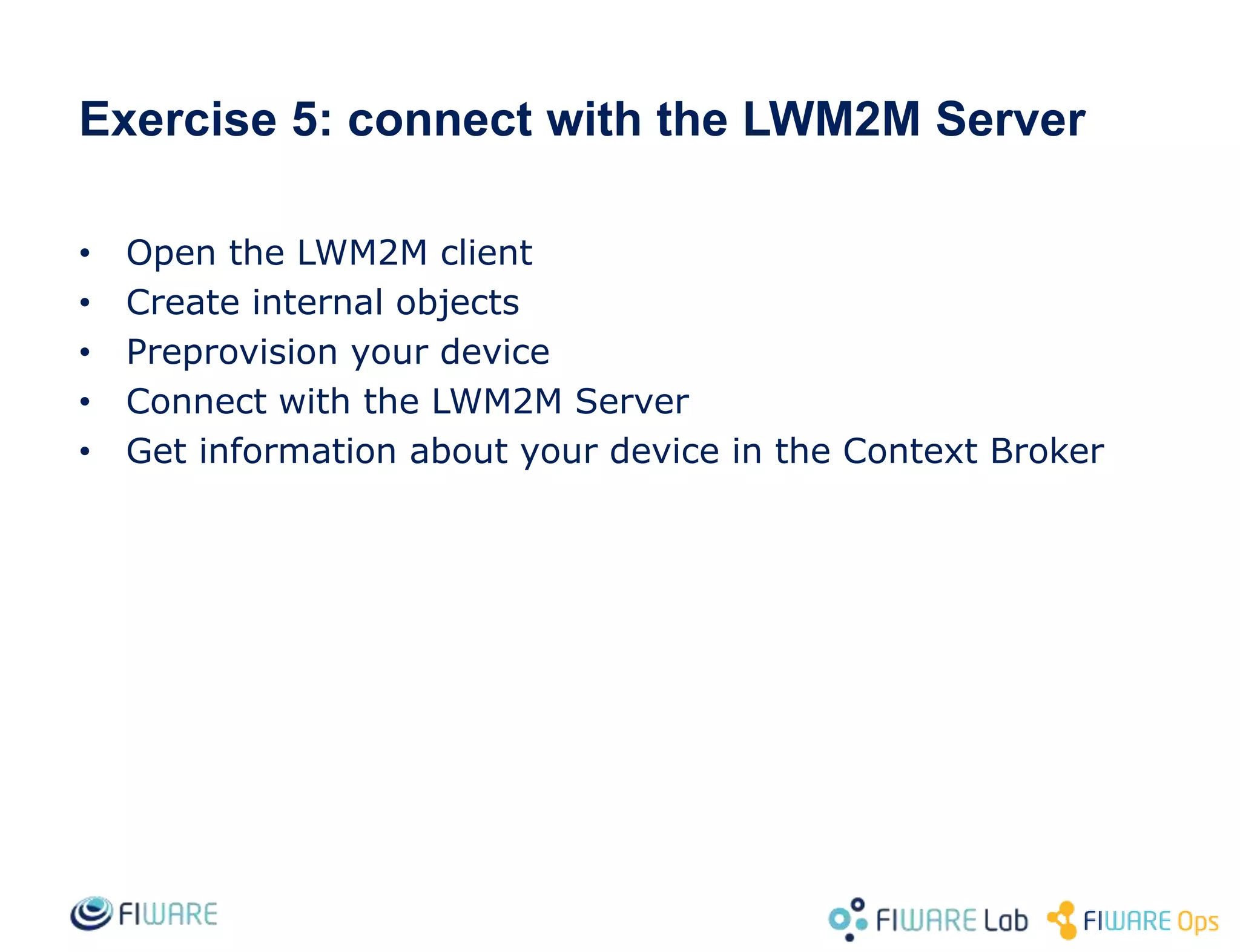 • Open the LWM2M client
• Create internal objects
• Preprovision your device
• Connect with the LWM2M Server
• Get information about your device in the Context Broker
Exercise 5: connect with the LWM2M Server
 