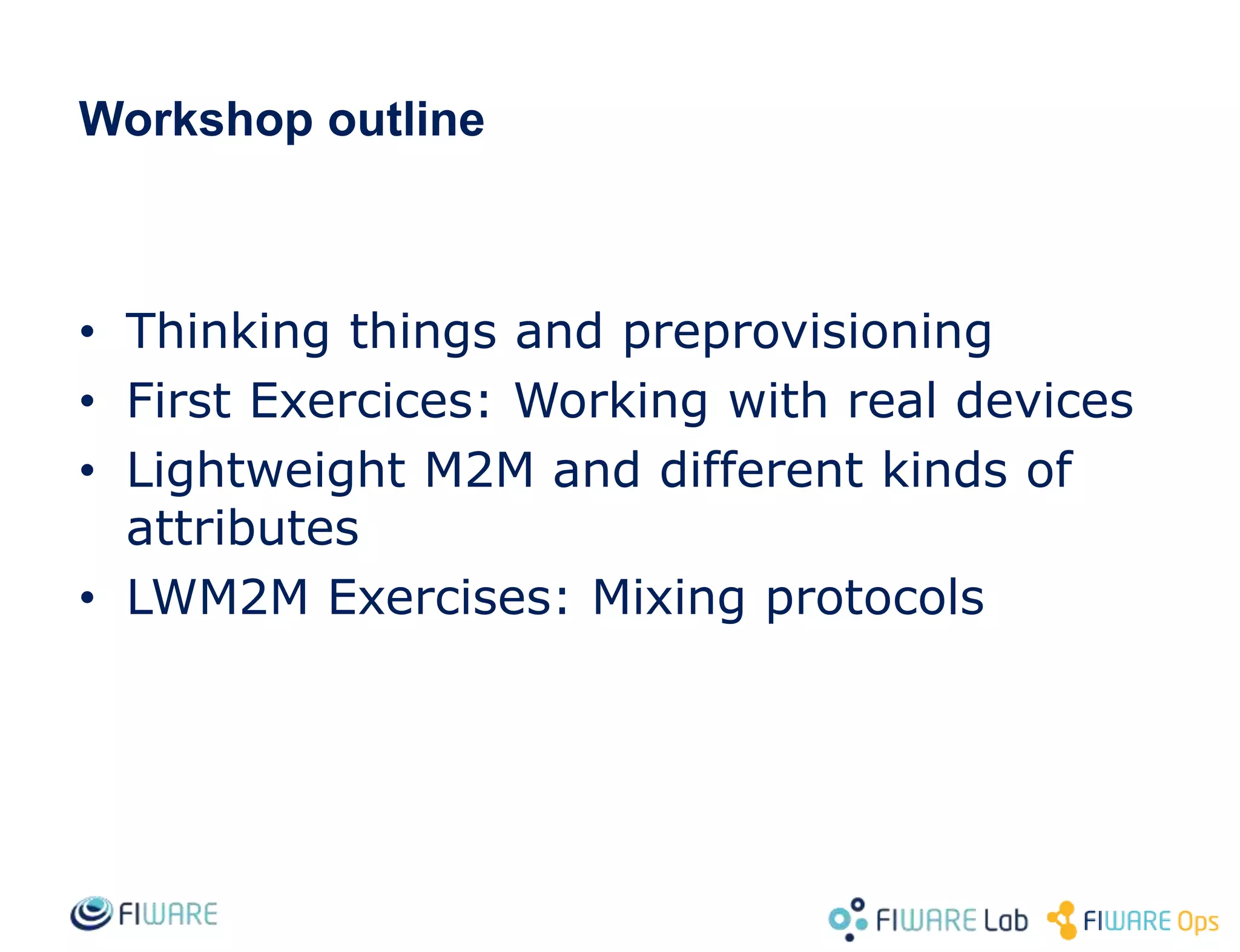 • Thinking things and preprovisioning
• First Exercices: Working with real devices
• Lightweight M2M and different kinds of
attributes
• LWM2M Exercises: Mixing protocols
Workshop outline
 