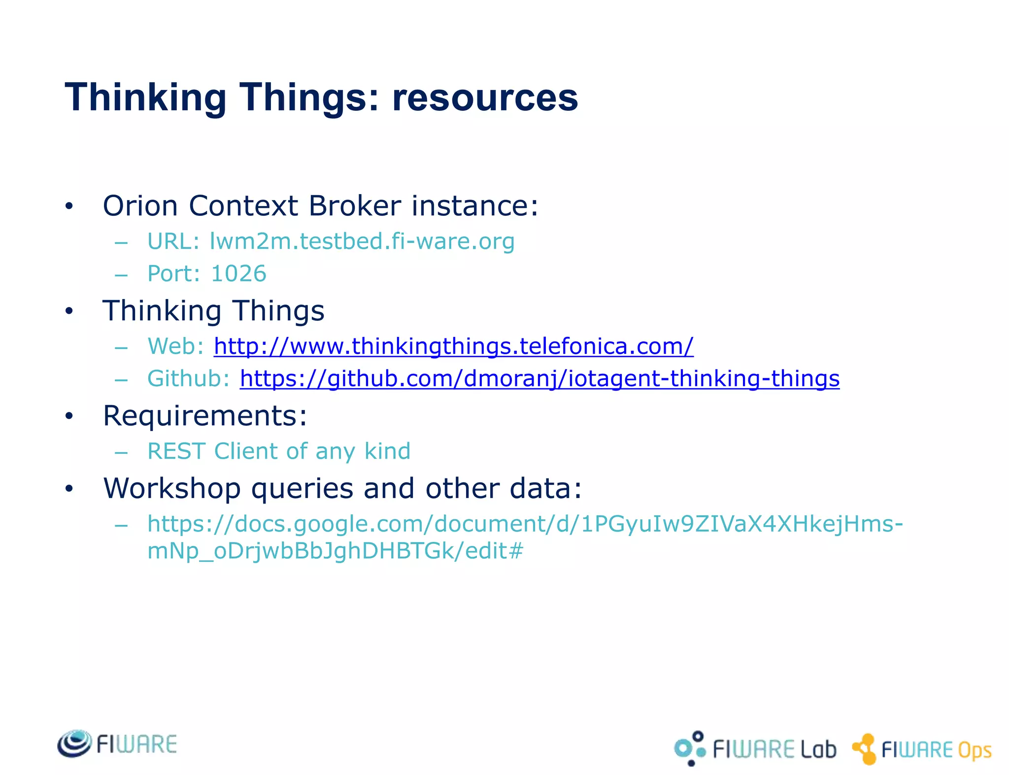 • Orion Context Broker instance:
– URL: lwm2m.testbed.fi-ware.org
– Port: 1026
• Thinking Things
– Web: http://www.thinkingthings.telefonica.com/
– Github: https://github.com/dmoranj/iotagent-thinking-things
• Requirements:
– REST Client of any kind
• Workshop queries and other data:
– https://docs.google.com/document/d/1PGyuIw9ZIVaX4XHkejHms-
mNp_oDrjwbBbJghDHBTGk/edit#
Thinking Things: resources
 