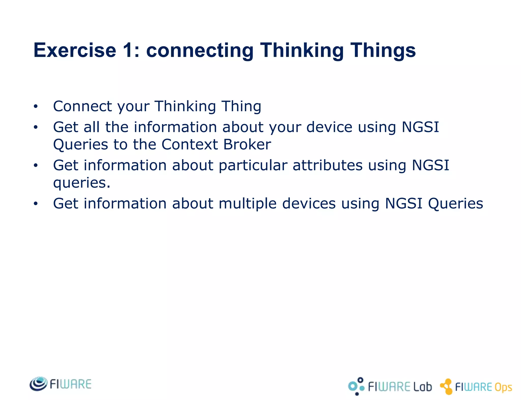 • Connect your Thinking Thing
• Get all the information about your device using NGSI
Queries to the Context Broker
• Get information about particular attributes using NGSI
queries.
• Get information about multiple devices using NGSI Queries
Exercise 1: connecting Thinking Things
 