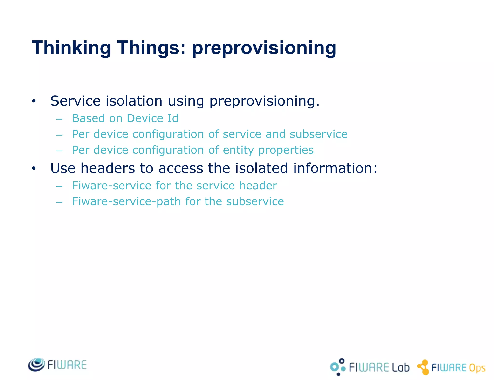 • Service isolation using preprovisioning.
– Based on Device Id
– Per device configuration of service and subservice
– Per device configuration of entity properties
• Use headers to access the isolated information:
– Fiware-service for the service header
– Fiware-service-path for the subservice
Thinking Things: preprovisioning
 