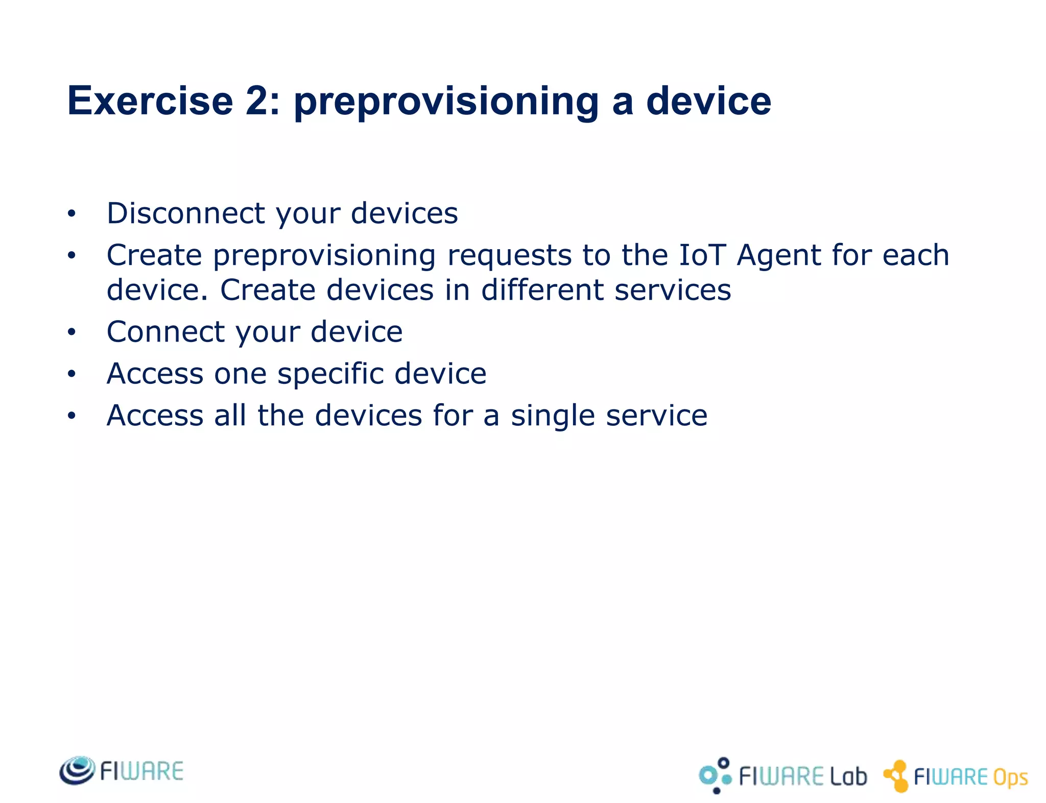 • Disconnect your devices
• Create preprovisioning requests to the IoT Agent for each
device. Create devices in different services
• Connect your device
• Access one specific device
• Access all the devices for a single service
Exercise 2: preprovisioning a device
 