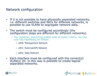 Network configuration
• If it is not possible to have physically separated networks,
i.e. different switches and NICs for different networks, is
possible to use VLANs to segregate network data.
• The switch must be configured accordingly (the
configuration steps are different for different networks).
– For instance, assuming nodes with at least 3 NICs, we can
use the interfaces as follow:
• eth0: Management Network
• eth1: External/API Network
• eth2: Data Network
• Each interface must be configured with the correct(s)
VLAN(s) ID: in this way is possible to create logical
separated networks.
 