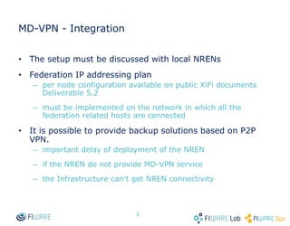 MD-VPN - Integration
• The setup must be discussed with local NRENs
• Federation IP addressing plan
– per node configuration available on public XiFi documents
Deliverable 5.2
– must be implemented on the network in which all the
federation related hosts are connected
• It is possible to provide backup solutions based on P2P
VPN.
– important delay of deployment of the NREN
– if the NREN do not provide MD-VPN service
– the Infrastructure can’t get NREN connectivity
2
 