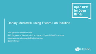 Deploy Mediawiki using Fiware Lab facilities
José Ignacio Carretero Guarde
R&D Engineer at Telefonica I+D. In charge of Spain FIWARE Lab Node
joseignacio.carreteroguarde@telefonica.com
@jicarreterogu
 