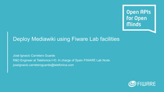 Deploy Mediawiki using Fiware Lab facilities
José Ignacio Carretero Guarde
R&D Engineer at Telefonica I+D. In charge of Spain FIWARE Lab Node
joseignacio.carreteroguarde@telefonica.com
 