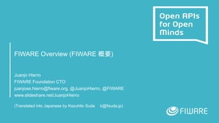 FIWARE Overview (FIWARE 概要)
Juanjo Hierro
FIWARE Foundation CTO
juanjose.hierro@fiware.org, @JuanjoHierro, @FIWARE
www.slideshare.net/JuanjoHierro
(Translated into Japanese by Kazuhito Suda k@fisuda.jp)
 