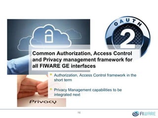 Common Authorization, Access Control
and Privacy management framework for
all FIWARE GE interfaces
 Authorization, Access Control framework in the
short term
 Privacy Management capabilities to be
integrated next
10
 