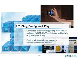 IoT: Plug, Configure & Play
12
 Connection of devices supporting most popular
protocols (MQTT, CoAP, …) should just imply to
plug, configure & play
 Provide a framework that eases the
incorporation of new protocols
 
